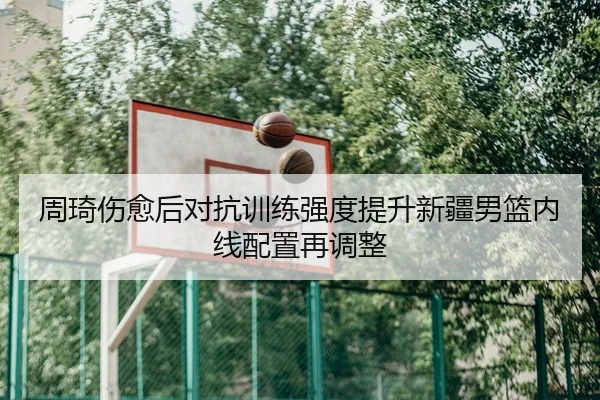周琦伤愈后对抗训练强度提升新疆男篮内线配置再调整